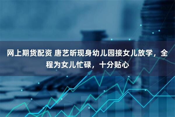 网上期货配资 唐艺昕现身幼儿园接女儿放学,全程为女儿忙碌,十分贴心