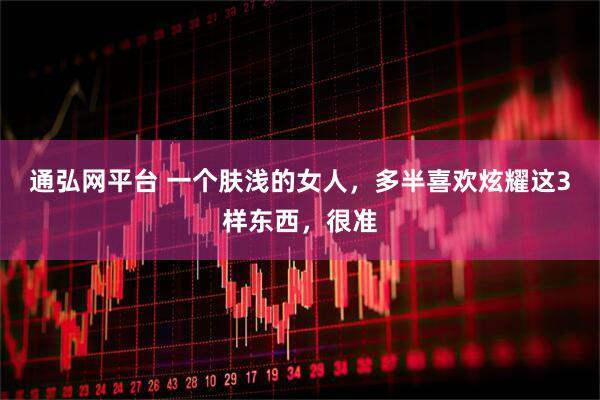 通弘网平台 一个肤浅的女人,多半喜欢炫耀这3样东西,很准