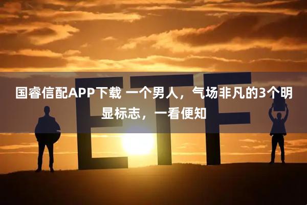 国睿信配APP下载 一个男人,气场非凡的3个明显标志,一看便知