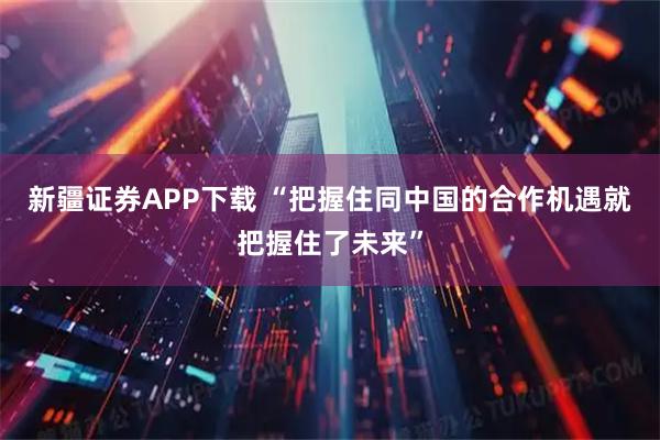 新疆证券APP下载 “把握住同中国的合作机遇就把握住了未来”