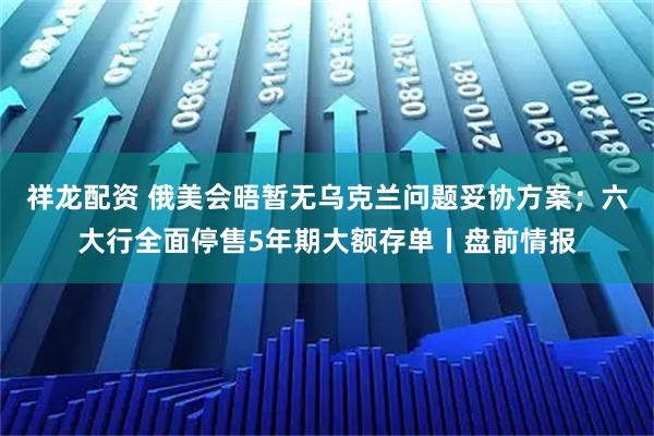祥龙配资 俄美会晤暂无乌克兰问题妥协方案;六大行全面停售5年期大额存单丨盘前情报
