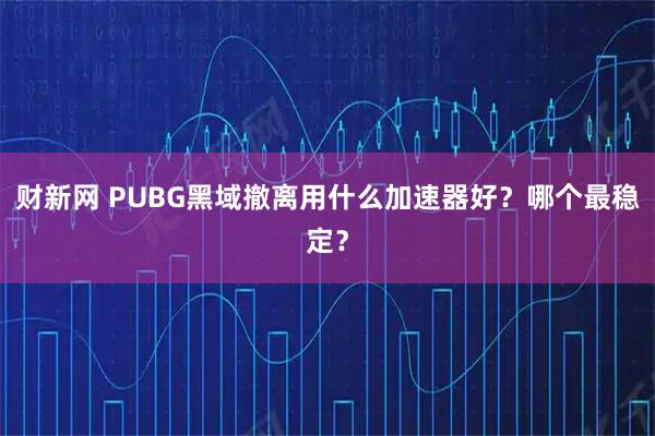 财新网 PUBG黑域撤离用什么加速器好？哪个最稳定？