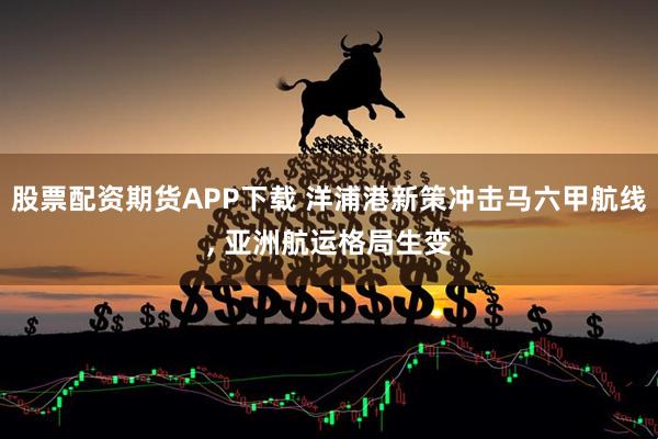 股票配资期货APP下载 洋浦港新策冲击马六甲航线, 亚洲航运格局生变