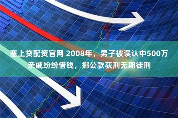 塞上贷配资官网 2008年，男子被误认中500万亲戚纷纷借钱，挪公款获刑无期徒刑
