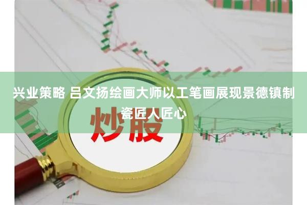 兴业策略 吕文扬绘画大师以工笔画展现景德镇制瓷匠人匠心