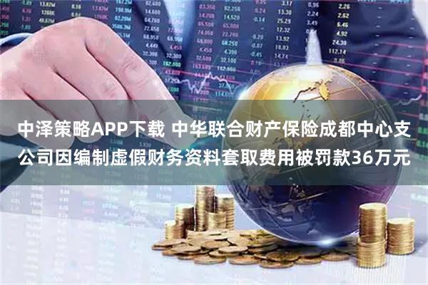 中泽策略APP下载 中华联合财产保险成都中心支公司因编制虚假财务资料套取费用被罚款36万元
