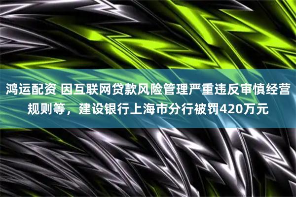 鸿运配资 因互联网贷款风险管理严重违反审慎经营规则等，建设银行上海市分行被罚420万元