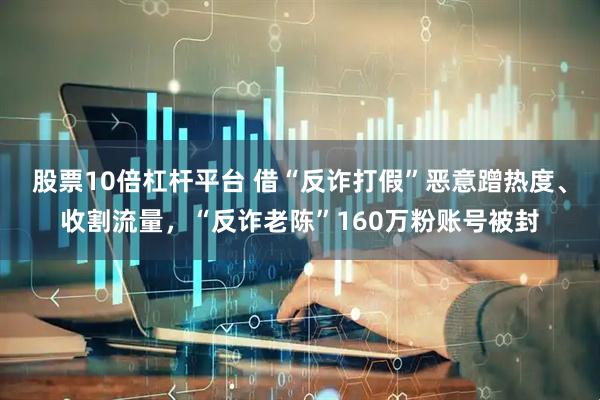 股票10倍杠杆平台 借“反诈打假”恶意蹭热度、收割流量，“反诈老陈”160万粉账号被封