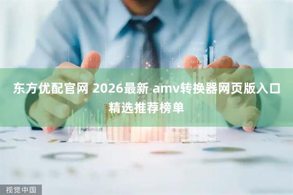 东方优配官网 2026最新 amv转换器网页版入口精选推荐榜单