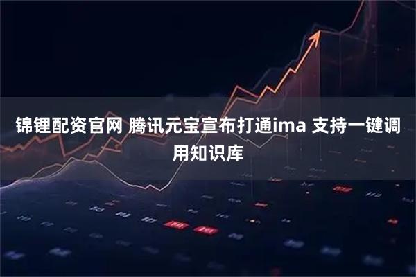 锦锂配资官网 腾讯元宝宣布打通ima 支持一键调用知识库