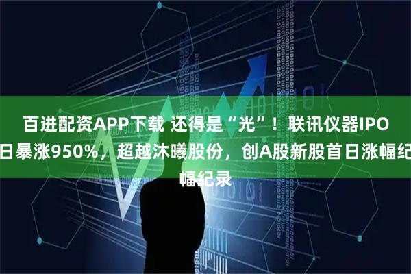 百进配资APP下载 还得是“光”！联讯仪器IPO首日暴涨950%，超越沐曦股份，创A股新股首日涨幅纪录