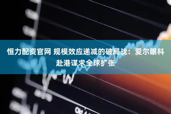 恒力配资官网 规模效应递减的破局战：爱尔眼科赴港谋求全球扩张