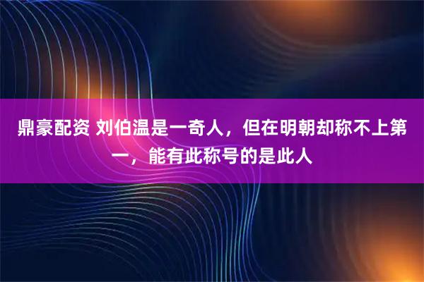 鼎豪配资 刘伯温是一奇人，但在明朝却称不上第一，能有此称号的是此人
