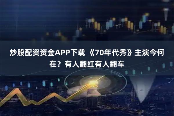 炒股配资资金APP下载 《70年代秀》主演今何在？有人翻红有人翻车