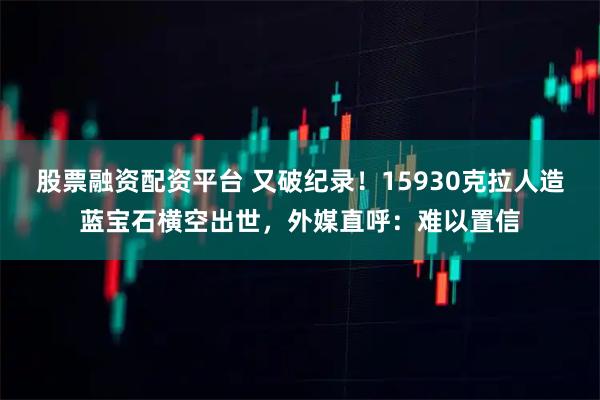 股票融资配资平台 又破纪录！15930克拉人造蓝宝石横空出世，外媒直呼：难以置信